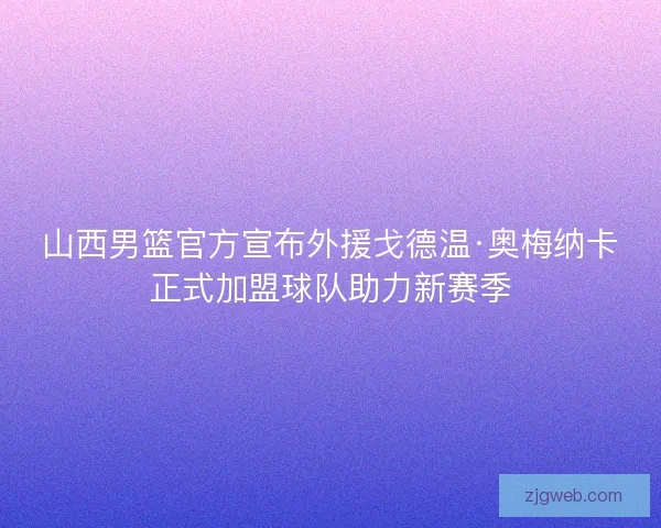山西男篮官方宣布外援戈德温·奥梅纳卡正式加盟球队助力新赛季