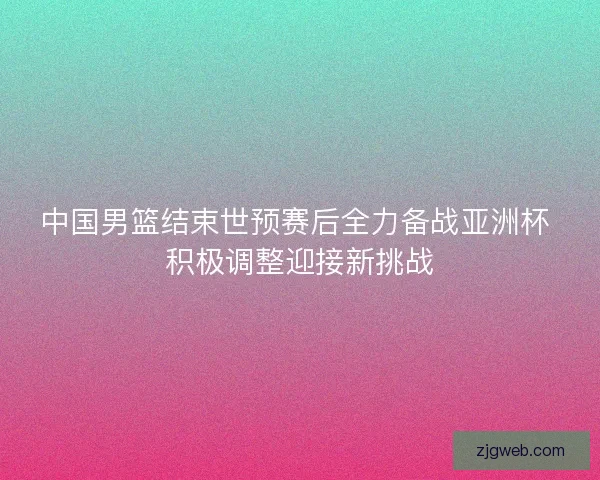 中国男篮结束世预赛后全力备战亚洲杯 积极调整迎接新挑战