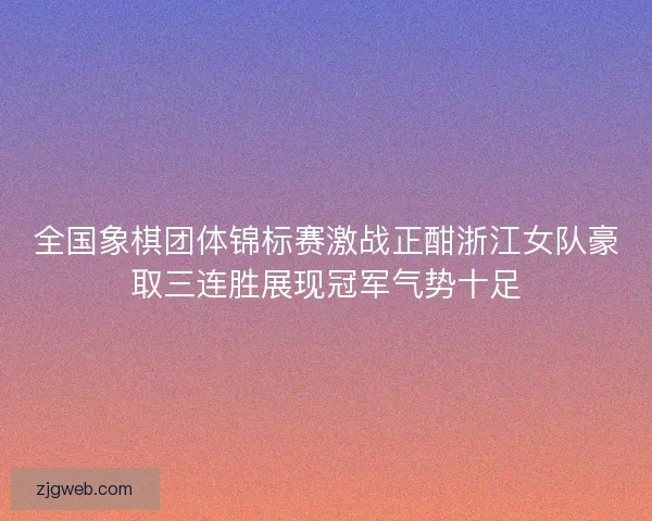 全国象棋团体锦标赛激战正酣浙江女队豪取三连胜展现冠军气势十足