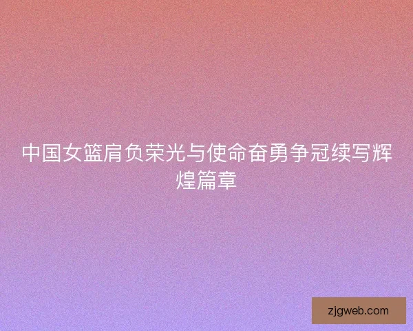中国女篮肩负荣光与使命奋勇争冠续写辉煌篇章