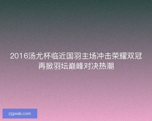 2016汤尤杯临近国羽主场冲击荣耀双冠再掀羽坛巅峰对决热潮