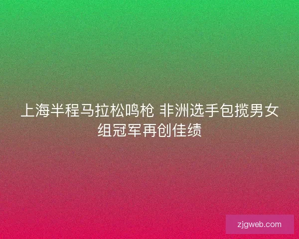 上海半程马拉松鸣枪 非洲选手包揽男女组冠军再创佳绩